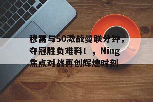 ayx- 穆雷与50激战曼联分钟，夺冠胜负难料！，Ning焦点对战再创辉煌时刻