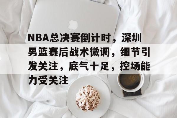 爱游戏官方链接-NBA总决赛倒计时，深圳男篮赛后战术微调，细节引发关注，底气十足，控场能力受关注的简单介绍