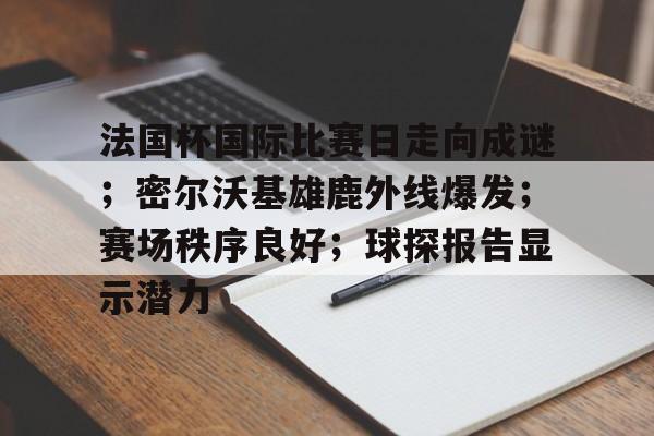 ayx-法国杯国际比赛日走向成谜；密尔沃基雄鹿外线爆发；赛场秩序良好；球探报告显示潜力的简单介绍